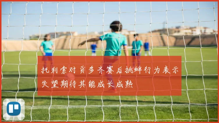 托利索对贡多齐赛后挑衅行为表示失望期待其能成长成熟