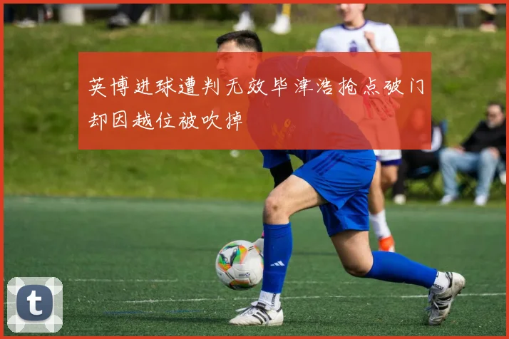 英博进球遭判无效毕津浩抢点破门却因越位被吹掉