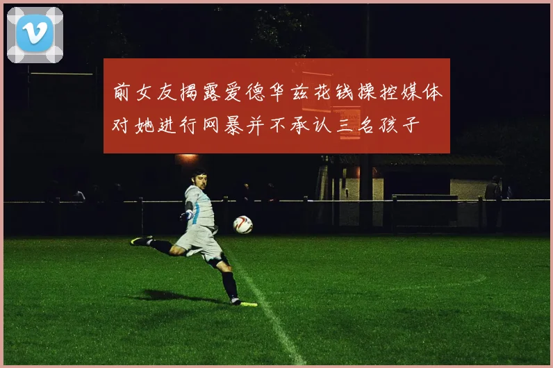 前女友揭露爱德华兹花钱操控媒体对她进行网暴并不承认三名孩子