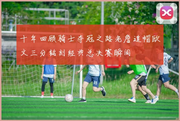 十年回顾骑士夺冠之路老詹追帽欧文三分铭刻经典总决赛瞬间