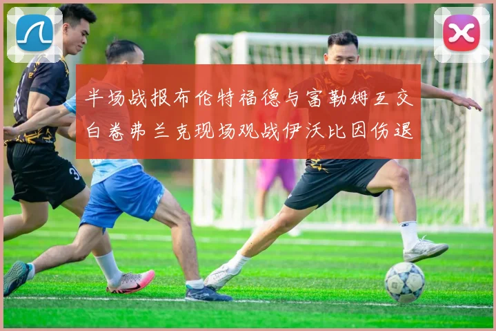 半场战报布伦特福德与富勒姆互交白卷弗兰克现场观战伊沃比因伤退场