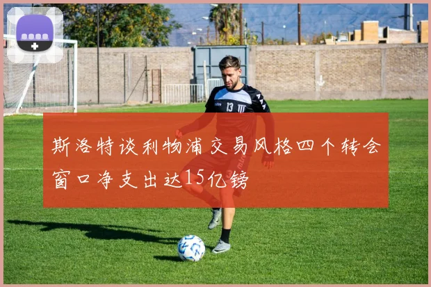 斯洛特谈利物浦交易风格四个转会窗口净支出达15亿镑