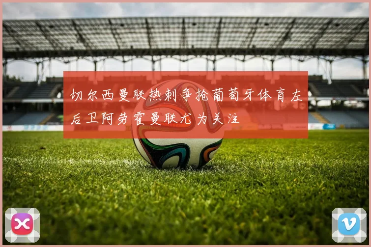 切尔西曼联热刺争抢葡萄牙体育左后卫阿劳霍曼联尤为关注