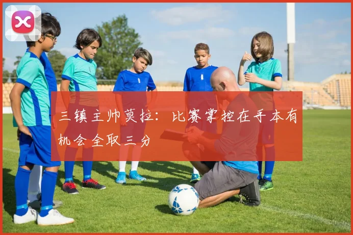 三镇主帅莫拉：比赛掌控在手本有机会全取三分