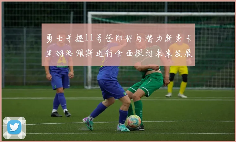 勇士手握11号签即将与潜力新秀卡里姆洛佩斯进行会面探讨未来发展