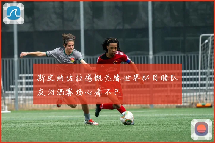 斯皮纳佐拉感慨无缘世界杯目睹队友泪洒赛场心痛不已