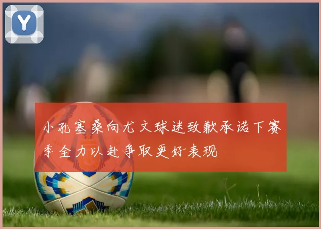 小孔塞桑向尤文球迷致歉承诺下赛季全力以赴争取更好表现