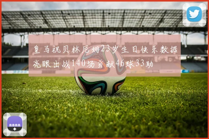 皇马祝贝林厄姆23岁生日快乐数据亮眼出战140场贡献46球33助