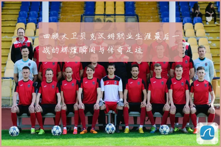 回顾大卫贝克汉姆职业生涯最后一战的辉煌瞬间与传奇足迹