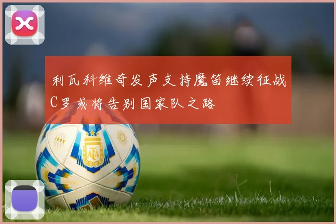 利瓦科维奇发声支持魔笛继续征战C罗或将告别国家队之路