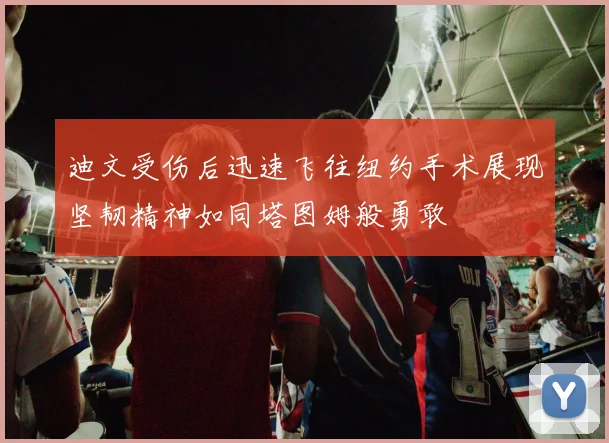 迪文受伤后迅速飞往纽约手术展现坚韧精神如同塔图姆般勇敢