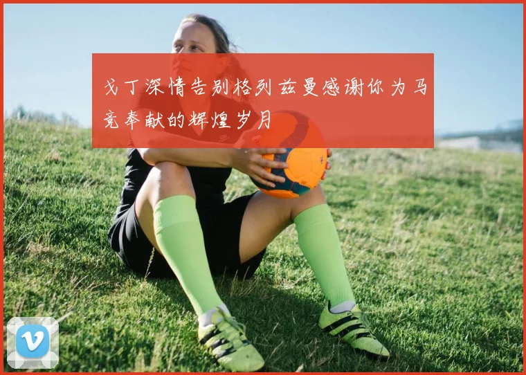 戈丁深情告别格列兹曼感谢你为马竞奉献的辉煌岁月
