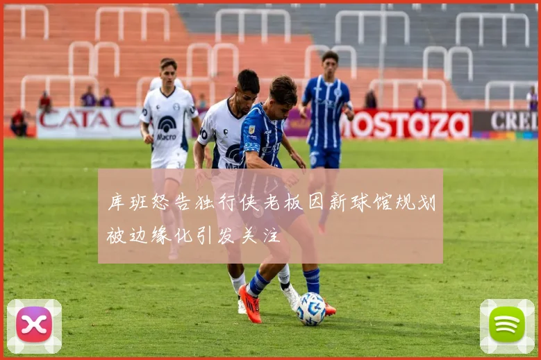 库班怒告独行侠老板因新球馆规划被边缘化引发关注