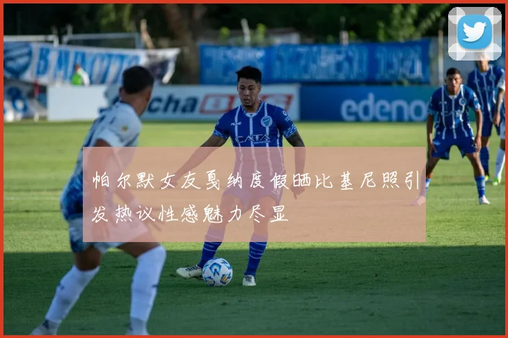 帕尔默女友戛纳度假晒比基尼照引发热议性感魅力尽显