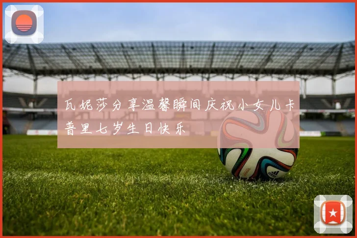 瓦妮莎分享温馨瞬间庆祝小女儿卡普里七岁生日快乐