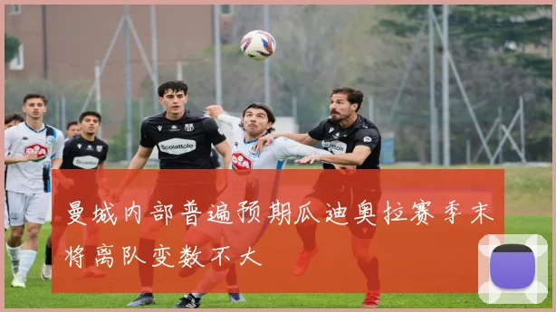 曼城内部普遍预期瓜迪奥拉赛季末将离队变数不大
