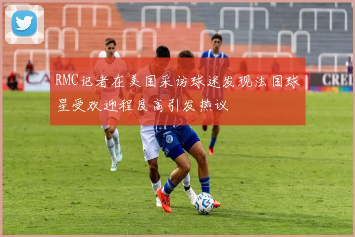 RMC记者在美国采访球迷发现法国球星受欢迎程度高引发热议