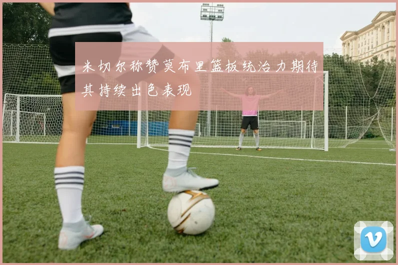 米切尔称赞莫布里篮板统治力期待其持续出色表现