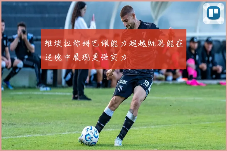 维埃拉称姆巴佩能力超越凯恩能在逆境中展现更强实力