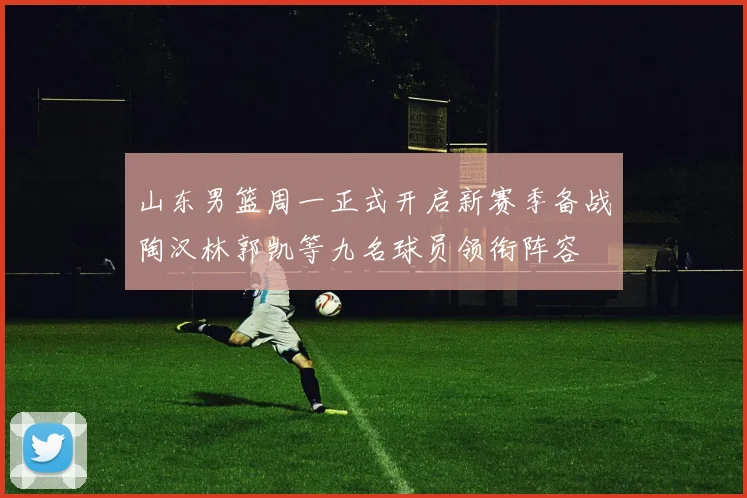 山东男篮周一正式开启新赛季备战陶汉林郭凯等九名球员领衔阵容