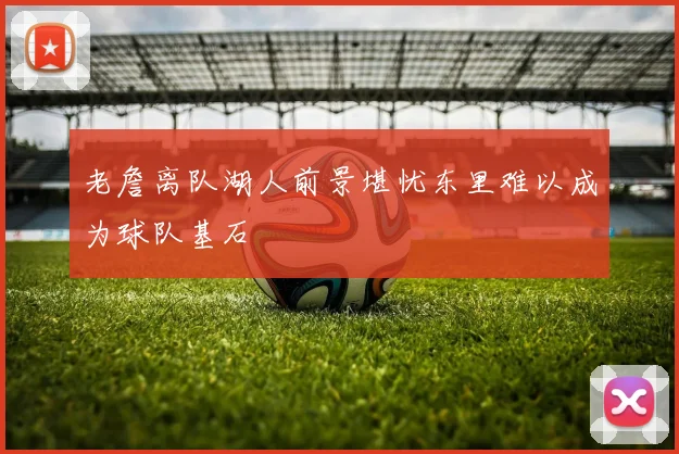 老詹离队湖人前景堪忧东里难以成为球队基石