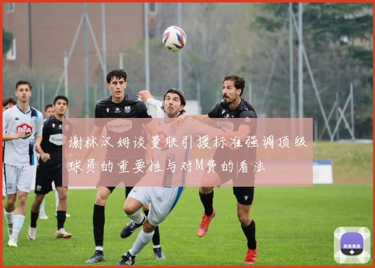 谢林汉姆谈曼联引援标准强调顶级球员的重要性与对M费的看法