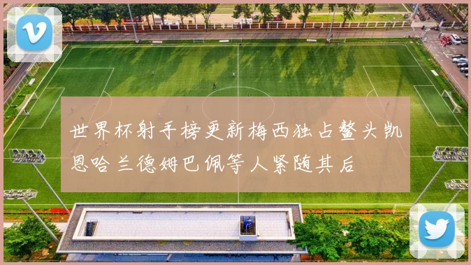 世界杯射手榜更新梅西独占鳌头凯恩哈兰德姆巴佩等人紧随其后