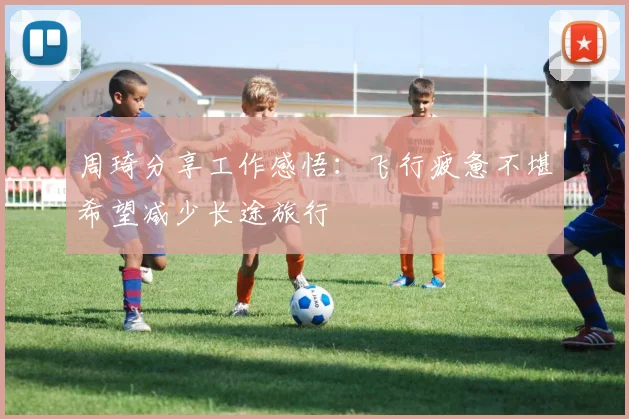 周琦分享工作感悟：飞行疲惫不堪希望减少长途旅行