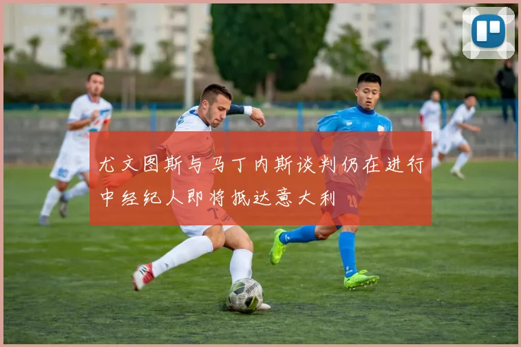 尤文图斯与马丁内斯谈判仍在进行中经纪人即将抵达意大利