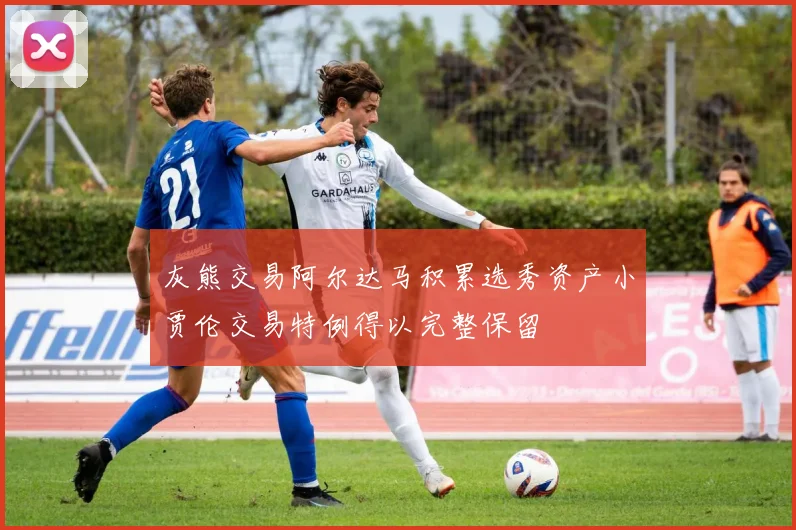 灰熊交易阿尔达马积累选秀资产小贾伦交易特例得以完整保留