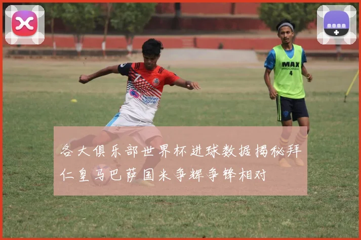 各大俱乐部世界杯进球数据揭秘拜仁皇马巴萨国米争辉争锋相对