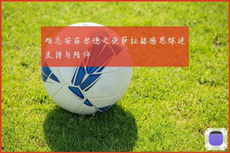难忘安菲尔德之夜萨拉赫感恩球迷支持与陪伴