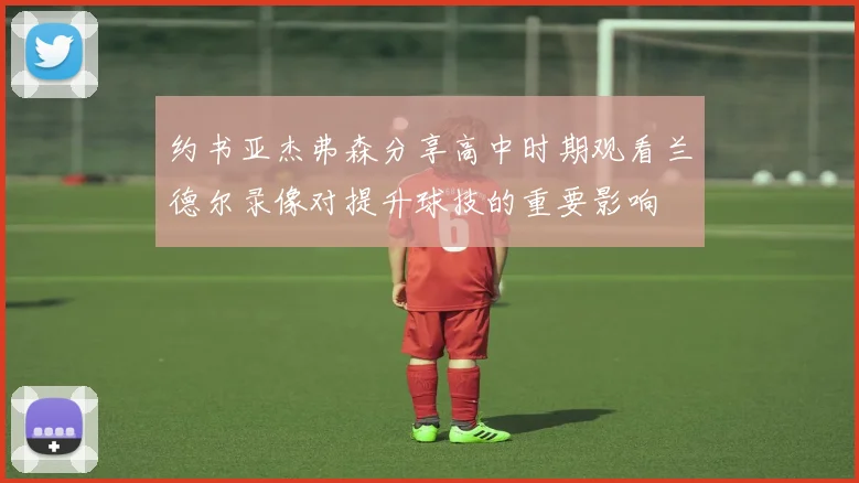 约书亚杰弗森分享高中时期观看兰德尔录像对提升球技的重要影响