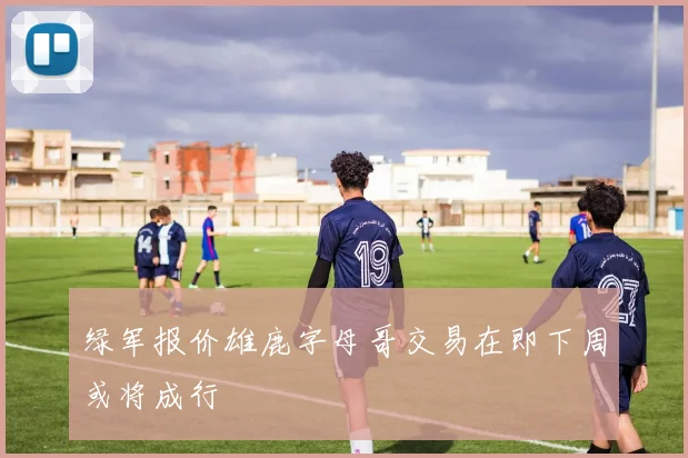 绿军报价雄鹿字母哥交易在即下周或将成行