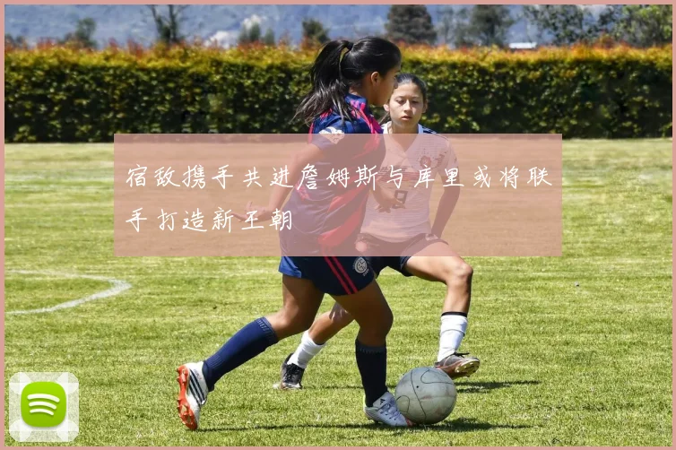 宿敌携手共进詹姆斯与库里或将联手打造新王朝