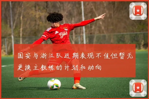 国安与浙江队近期表现不佳但暂无更换主教练的计划和动向