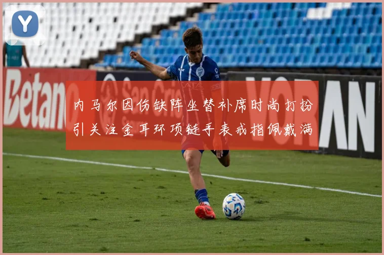 内马尔因伤缺阵坐替补席时尚打扮引关注金耳环项链手表戒指佩戴满身