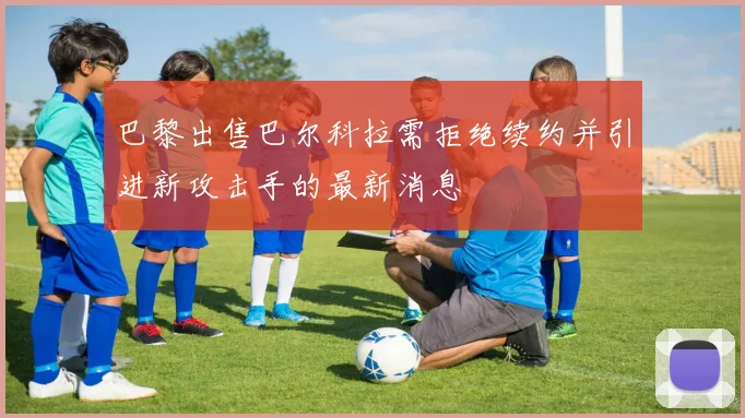 巴黎出售巴尔科拉需拒绝续约并引进新攻击手的最新消息