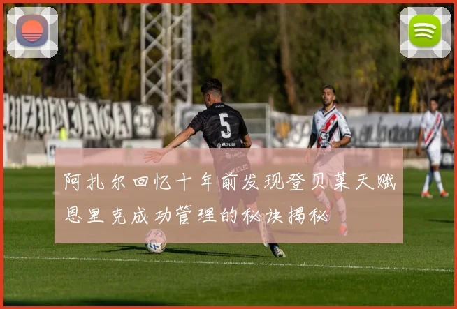 阿扎尔回忆十年前发现登贝莱天赋恩里克成功管理的秘诀揭秘