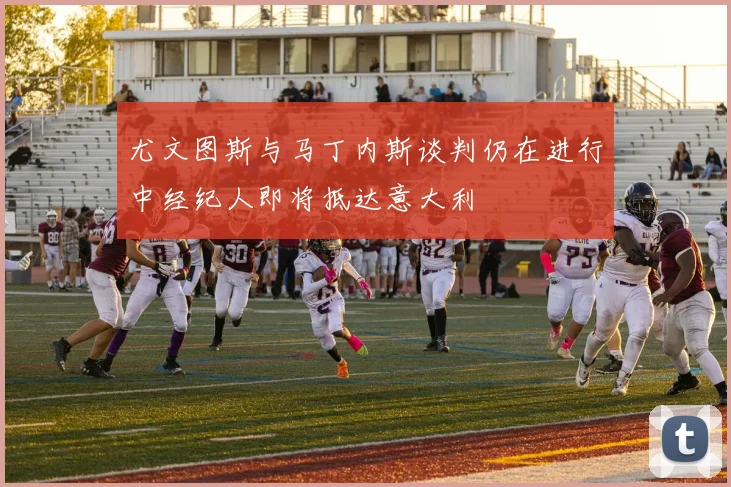 尤文图斯与马丁内斯谈判仍在进行中经纪人即将抵达意大利